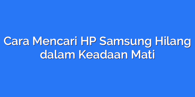 Cara Mencari HP Samsung Hilang dalam Keadaan Mati