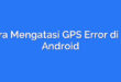 Cara Mengatasi GPS Error di HP Android