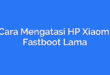 Cara Mengatasi HP Xiaomi Fastboot Lama