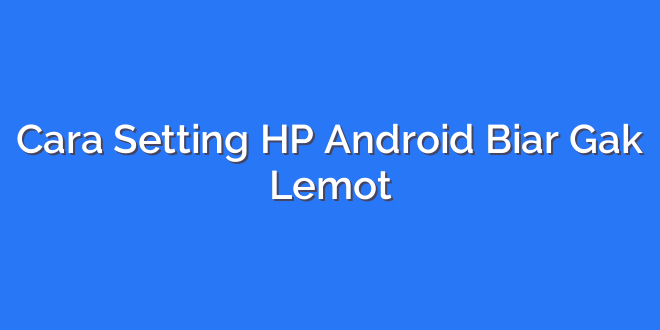 Cara Setting HP Android Biar Gak Lemot