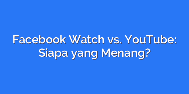 Facebook Watch vs. YouTube: Siapa yang Menang?
