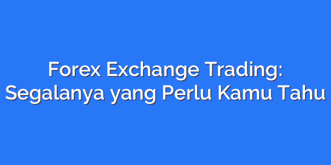 Forex Exchange Trading: Segalanya yang Perlu Kamu Tahu