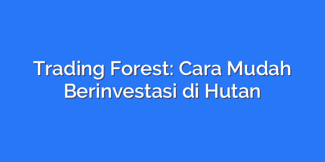 Trading Forest: Cara Mudah Berinvestasi di Hutan