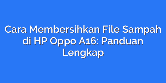 Cara Membersihkan File Sampah di HP Oppo A16: Panduan Lengkap
