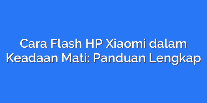 Cara Flash HP Xiaomi dalam Keadaan Mati: Panduan Lengkap