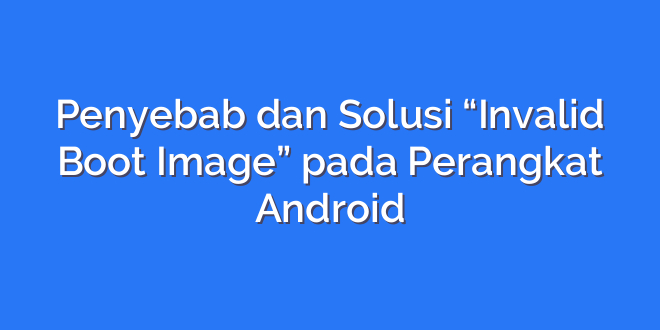Penyebab dan Solusi “Invalid Boot Image” pada Perangkat Android